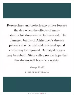 Researchers and biotech executives foresee the day when the effects of many catastrophic diseases can be reversed. The damaged brains of Alzheimer’s disease patients may be restored. Severed spinal cords may be rejoined. Damaged organs may be rebuilt. Stem cells provide hope that this dream will become a reality Picture Quote #1