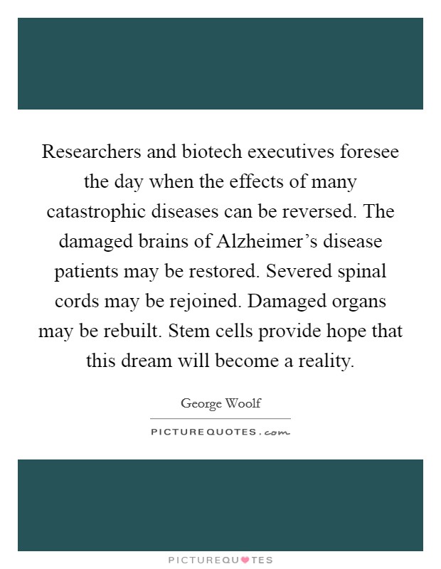 Researchers and biotech executives foresee the day when the effects of many catastrophic diseases can be reversed. The damaged brains of Alzheimer's disease patients may be restored. Severed spinal cords may be rejoined. Damaged organs may be rebuilt. Stem cells provide hope that this dream will become a reality Picture Quote #1