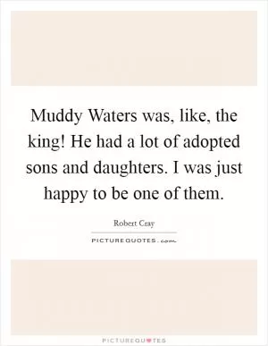 Muddy Waters was, like, the king! He had a lot of adopted sons and daughters. I was just happy to be one of them Picture Quote #1