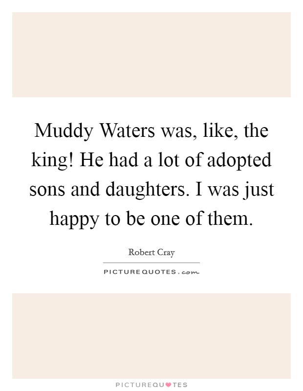 Muddy Waters was, like, the king! He had a lot of adopted sons and daughters. I was just happy to be one of them Picture Quote #1