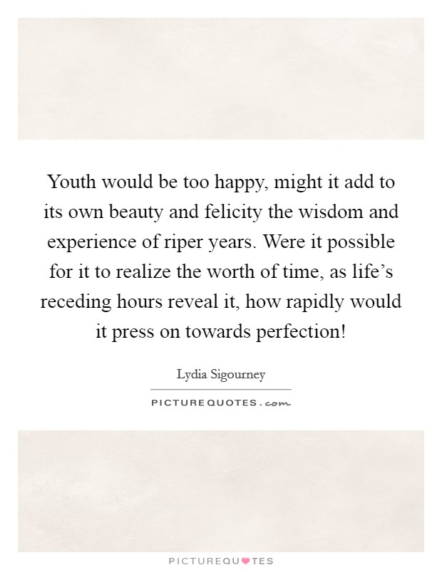 Youth would be too happy, might it add to its own beauty and felicity the wisdom and experience of riper years. Were it possible for it to realize the worth of time, as life's receding hours reveal it, how rapidly would it press on towards perfection! Picture Quote #1