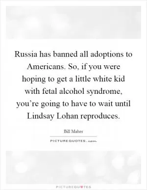 Russia has banned all adoptions to Americans. So, if you were hoping to get a little white kid with fetal alcohol syndrome, you’re going to have to wait until Lindsay Lohan reproduces Picture Quote #1