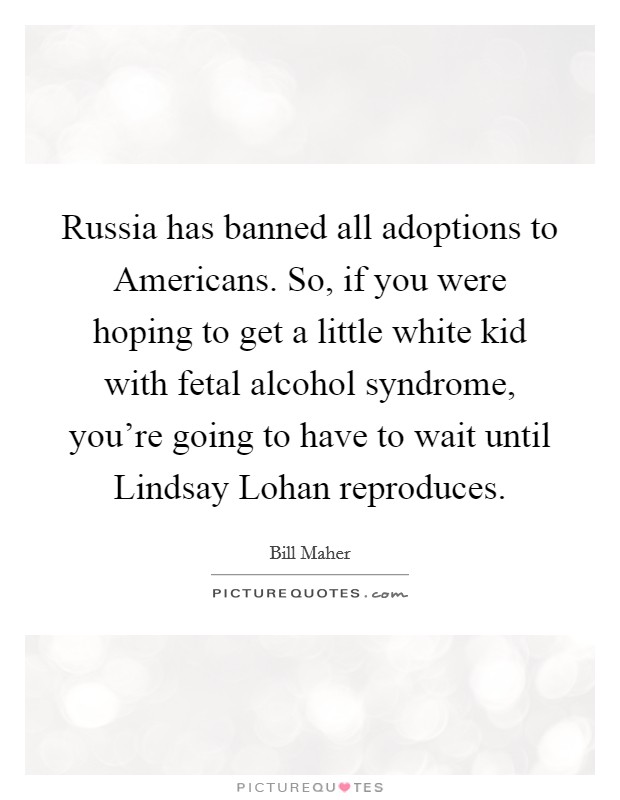 Russia has banned all adoptions to Americans. So, if you were hoping to get a little white kid with fetal alcohol syndrome, you're going to have to wait until Lindsay Lohan reproduces Picture Quote #1