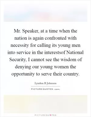 Mr. Speaker, at a time when the nation is again confronted with necessity for calling its young men into service in the interestsof National Security, I cannot see the wisdom of denying our young women the opportunity to serve their country Picture Quote #1