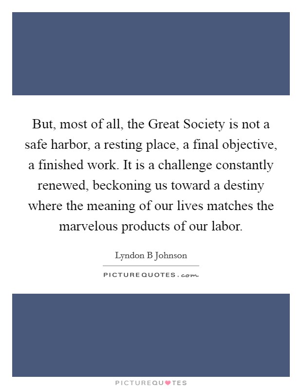 But, most of all, the Great Society is not a safe harbor, a resting place, a final objective, a finished work. It is a challenge constantly renewed, beckoning us toward a destiny where the meaning of our lives matches the marvelous products of our labor Picture Quote #1