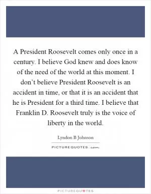 A President Roosevelt comes only once in a century. I believe God knew and does know of the need of the world at this moment. I don’t believe President Roosevelt is an accident in time, or that it is an accident that he is President for a third time. I believe that Franklin D. Roosevelt truly is the voice of liberty in the world Picture Quote #1
