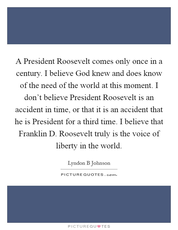 A President Roosevelt comes only once in a century. I believe God knew and does know of the need of the world at this moment. I don't believe President Roosevelt is an accident in time, or that it is an accident that he is President for a third time. I believe that Franklin D. Roosevelt truly is the voice of liberty in the world Picture Quote #1