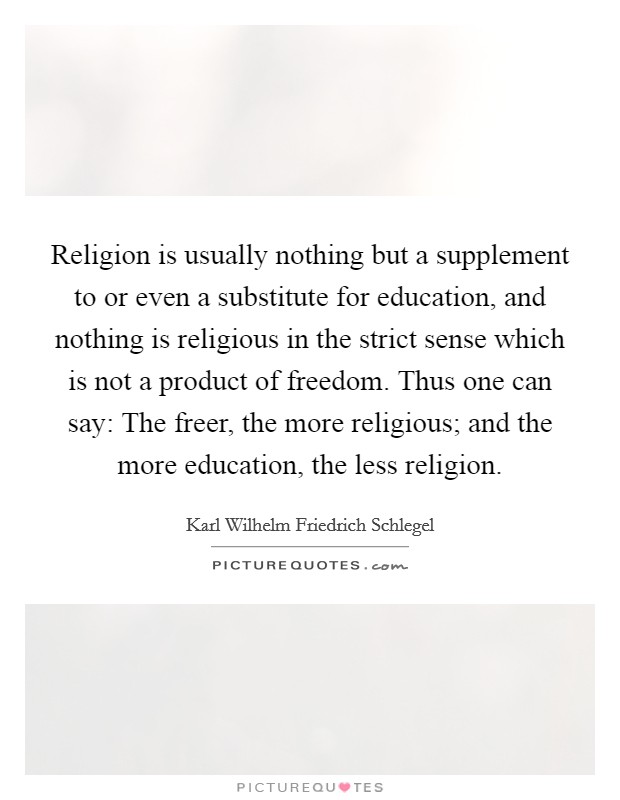 Religion is usually nothing but a supplement to or even a substitute for education, and nothing is religious in the strict sense which is not a product of freedom. Thus one can say: The freer, the more religious; and the more education, the less religion Picture Quote #1