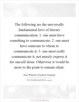 The following are the universally fundamental laws of literary communication: 1. one must have something to communicate; 2. one must have someone to whom to communicate it; 3. one must really communicate it, not merely express it for oneself alone. Otherwise it would be more to the point to remain silent Picture Quote #1