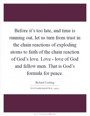 Before it’s too late, and time is running out, let us turn from trust in the chain reactions of exploding atoms to faith of the chain reaction of God’s love. Love - love of God and fellow men. That is God’s formula for peace Picture Quote #1