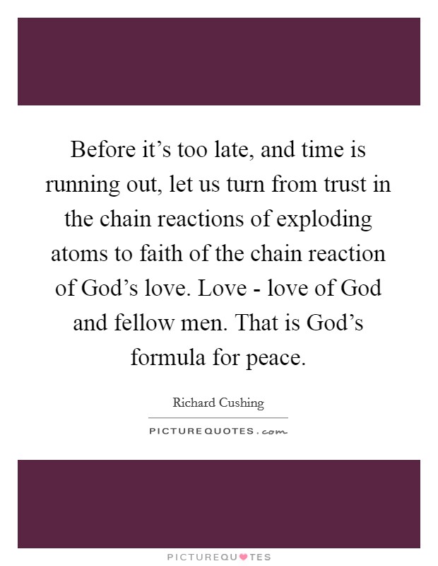 Before it's too late, and time is running out, let us turn from trust in the chain reactions of exploding atoms to faith of the chain reaction of God's love. Love - love of God and fellow men. That is God's formula for peace Picture Quote #1