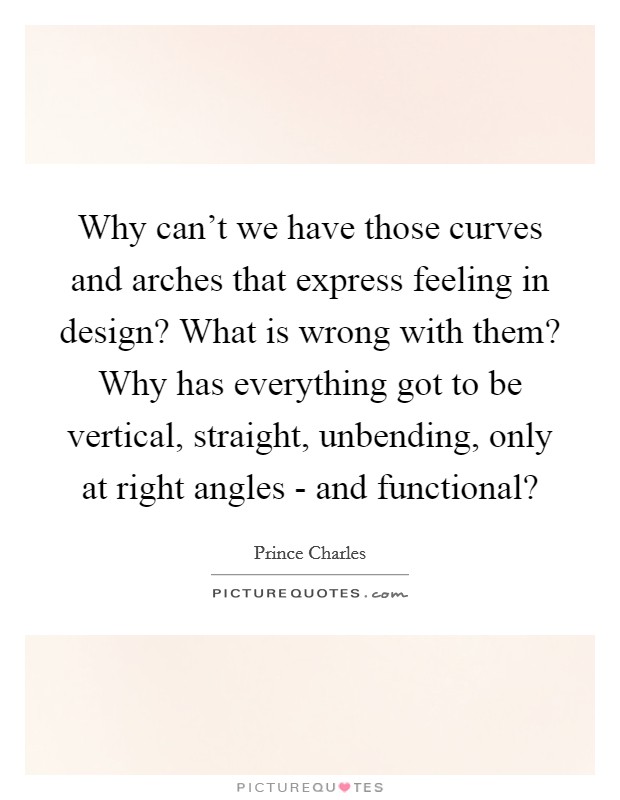 Why can't we have those curves and arches that express feeling in design? What is wrong with them? Why has everything got to be vertical, straight, unbending, only at right angles - and functional? Picture Quote #1