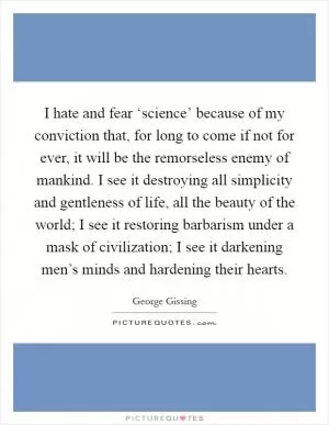 I hate and fear ‘science’ because of my conviction that, for long to come if not for ever, it will be the remorseless enemy of mankind. I see it destroying all simplicity and gentleness of life, all the beauty of the world; I see it restoring barbarism under a mask of civilization; I see it darkening men’s minds and hardening their hearts Picture Quote #1