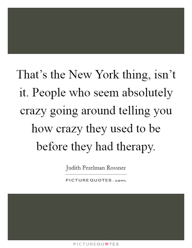 That's the New York thing, isn't it. People who seem absolutely crazy going around telling you how crazy they used to be before they had therapy Picture Quote #1