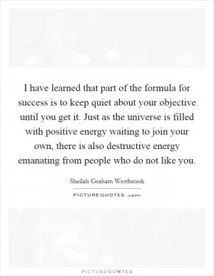 I have learned that part of the formula for success is to keep quiet about your objective until you get it. Just as the universe is filled with positive energy waiting to join your own, there is also destructive energy emanating from people who do not like you Picture Quote #1