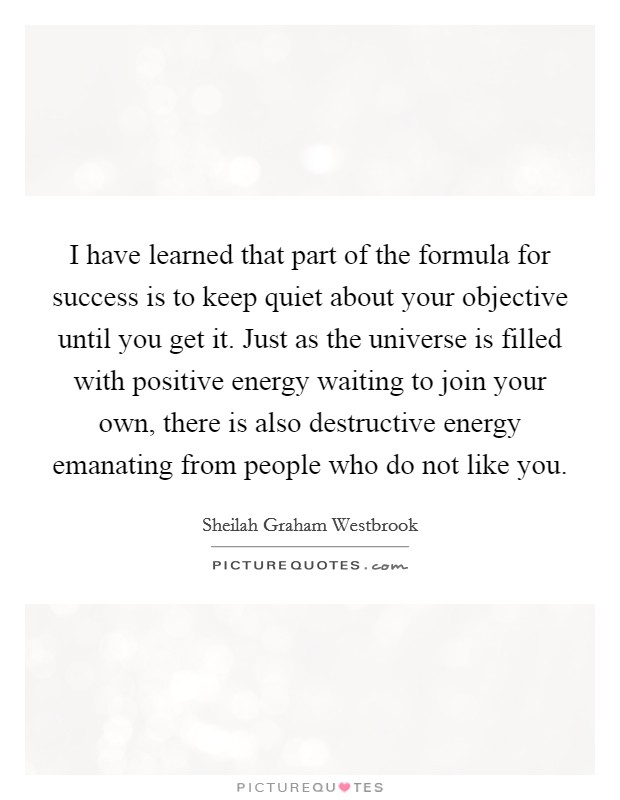 I have learned that part of the formula for success is to keep quiet about your objective until you get it. Just as the universe is filled with positive energy waiting to join your own, there is also destructive energy emanating from people who do not like you Picture Quote #1