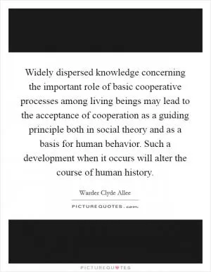Widely dispersed knowledge concerning the important role of basic cooperative processes among living beings may lead to the acceptance of cooperation as a guiding principle both in social theory and as a basis for human behavior. Such a development when it occurs will alter the course of human history Picture Quote #1