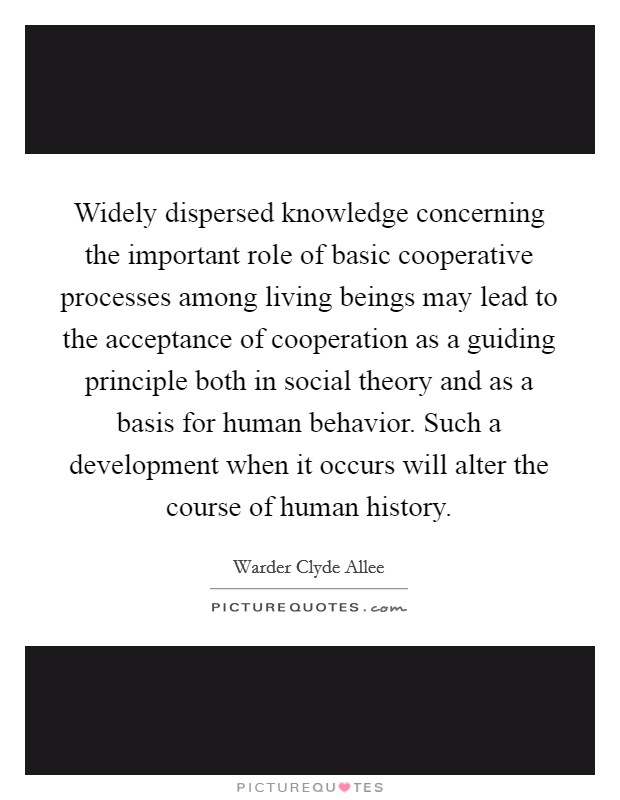 Widely dispersed knowledge concerning the important role of basic cooperative processes among living beings may lead to the acceptance of cooperation as a guiding principle both in social theory and as a basis for human behavior. Such a development when it occurs will alter the course of human history Picture Quote #1