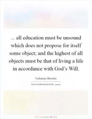 ... all education must be unsound which does not propose for itself some object; and the highest of all objects must be that of living a life in accordance with God’s Will Picture Quote #1