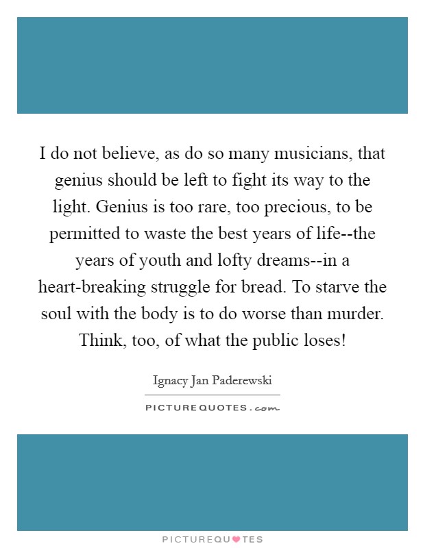 I do not believe, as do so many musicians, that genius should be left to fight its way to the light. Genius is too rare, too precious, to be permitted to waste the best years of life--the years of youth and lofty dreams--in a heart-breaking struggle for bread. To starve the soul with the body is to do worse than murder. Think, too, of what the public loses! Picture Quote #1