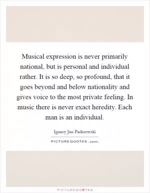Musical expression is never primarily national, but is personal and individual rather. It is so deep, so profound, that it goes beyond and below nationality and gives voice to the most private feeling. In music there is never exact heredity. Each man is an individual Picture Quote #1