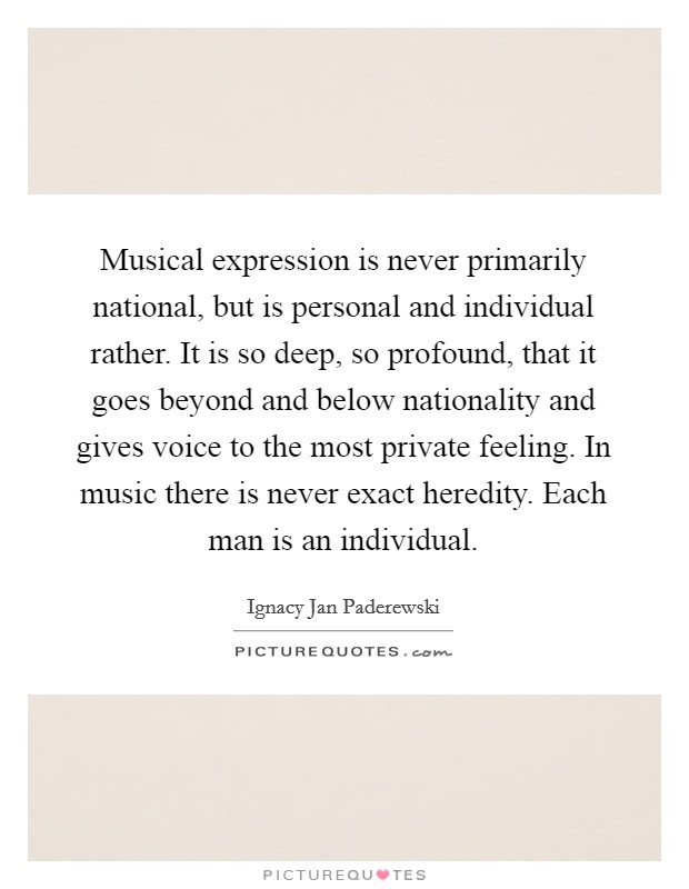 Musical expression is never primarily national, but is personal and individual rather. It is so deep, so profound, that it goes beyond and below nationality and gives voice to the most private feeling. In music there is never exact heredity. Each man is an individual Picture Quote #1