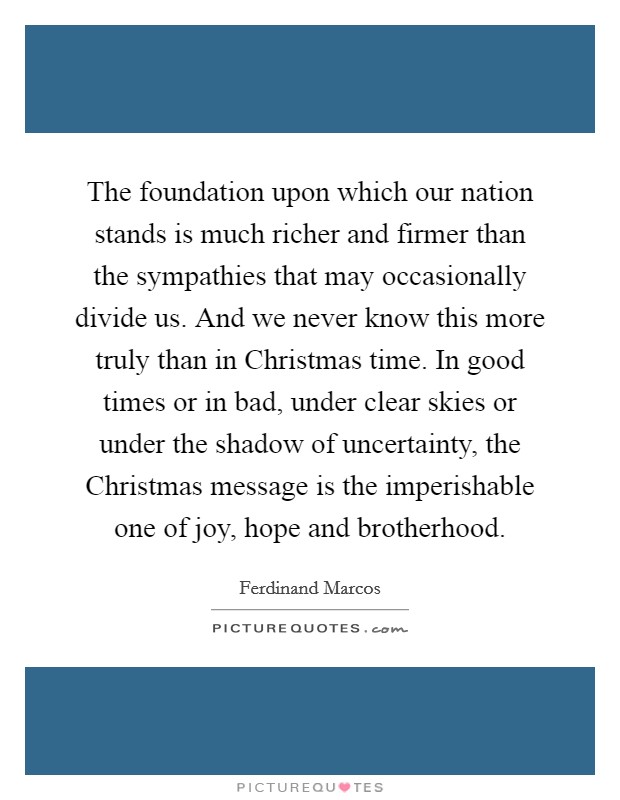 The foundation upon which our nation stands is much richer and firmer than the sympathies that may occasionally divide us. And we never know this more truly than in Christmas time. In good times or in bad, under clear skies or under the shadow of uncertainty, the Christmas message is the imperishable one of joy, hope and brotherhood Picture Quote #1