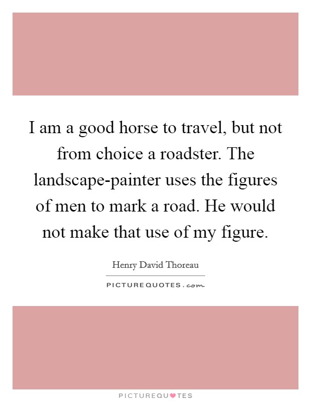 I am a good horse to travel, but not from choice a roadster. The landscape-painter uses the figures of men to mark a road. He would not make that use of my figure Picture Quote #1