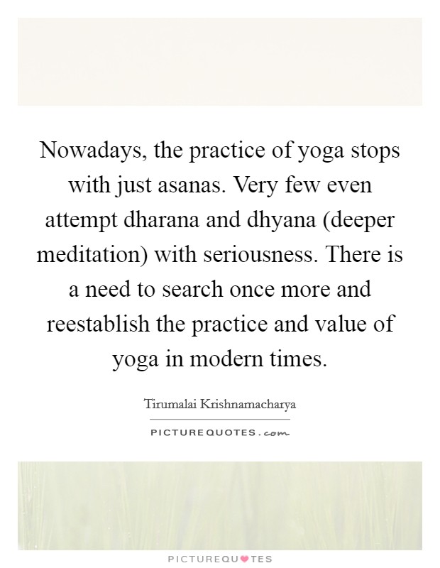 Nowadays, the practice of yoga stops with just asanas. Very few even attempt dharana and dhyana (deeper meditation) with seriousness. There is a need to search once more and reestablish the practice and value of yoga in modern times Picture Quote #1