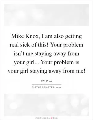 Mike Knox, I am also getting real sick of this! Your problem isn’t me staying away from your girl... Your problem is your girl staying away from me! Picture Quote #1