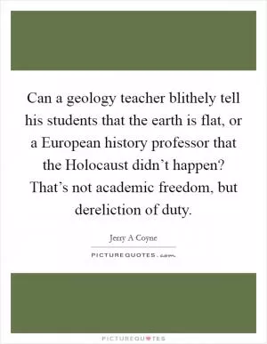 Can a geology teacher blithely tell his students that the earth is flat, or a European history professor that the Holocaust didn’t happen? That’s not academic freedom, but dereliction of duty Picture Quote #1