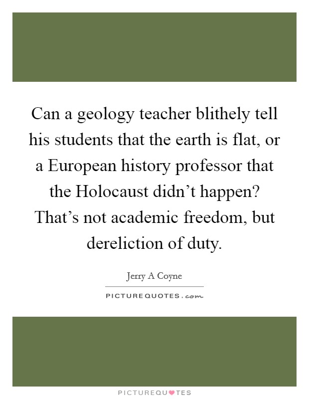 Can a geology teacher blithely tell his students that the earth is flat, or a European history professor that the Holocaust didn't happen? That's not academic freedom, but dereliction of duty Picture Quote #1