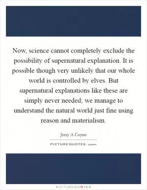 Now, science cannot completely exclude the possibility of supernatural explanation. It is possible though very unlikely that our whole world is controlled by elves. But supernatural explanations like these are simply never needed; we manage to understand the natural world just fine using reason and materialism Picture Quote #1