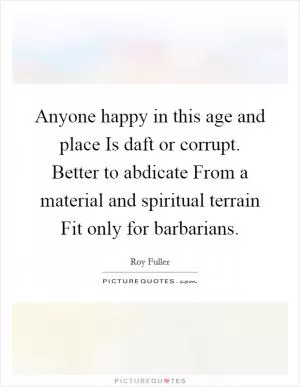 Anyone happy in this age and place Is daft or corrupt. Better to abdicate From a material and spiritual terrain Fit only for barbarians Picture Quote #1