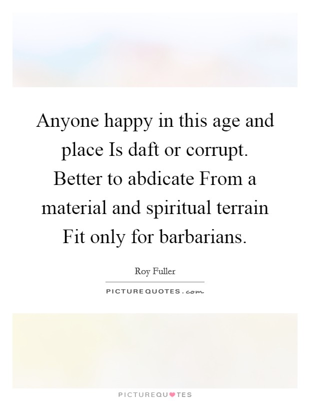 Anyone happy in this age and place Is daft or corrupt. Better to abdicate From a material and spiritual terrain Fit only for barbarians Picture Quote #1