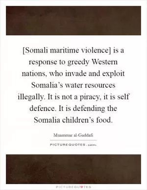[Somali maritime violence] is a response to greedy Western nations, who invade and exploit Somalia’s water resources illegally. It is not a piracy, it is self defence. It is defending the Somalia children’s food Picture Quote #1