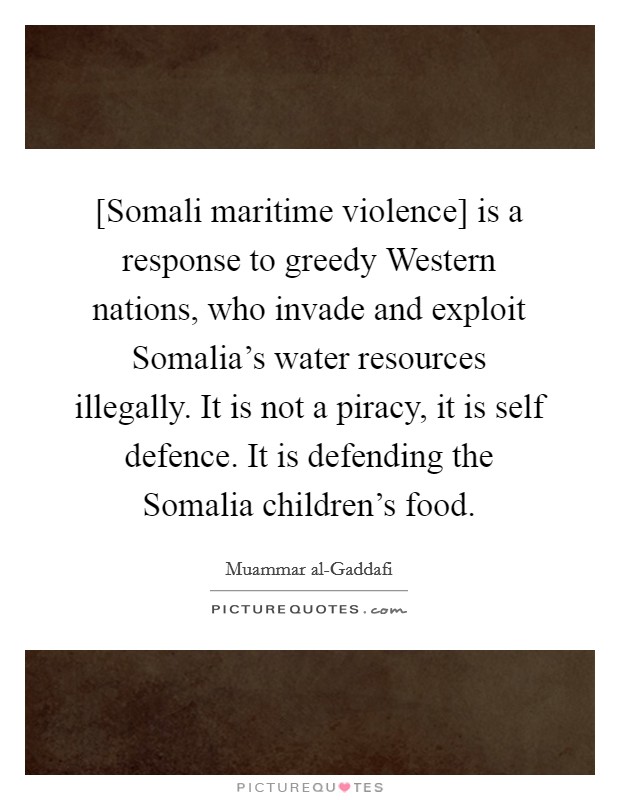 [Somali maritime violence] is a response to greedy Western nations, who invade and exploit Somalia's water resources illegally. It is not a piracy, it is self defence. It is defending the Somalia children's food Picture Quote #1