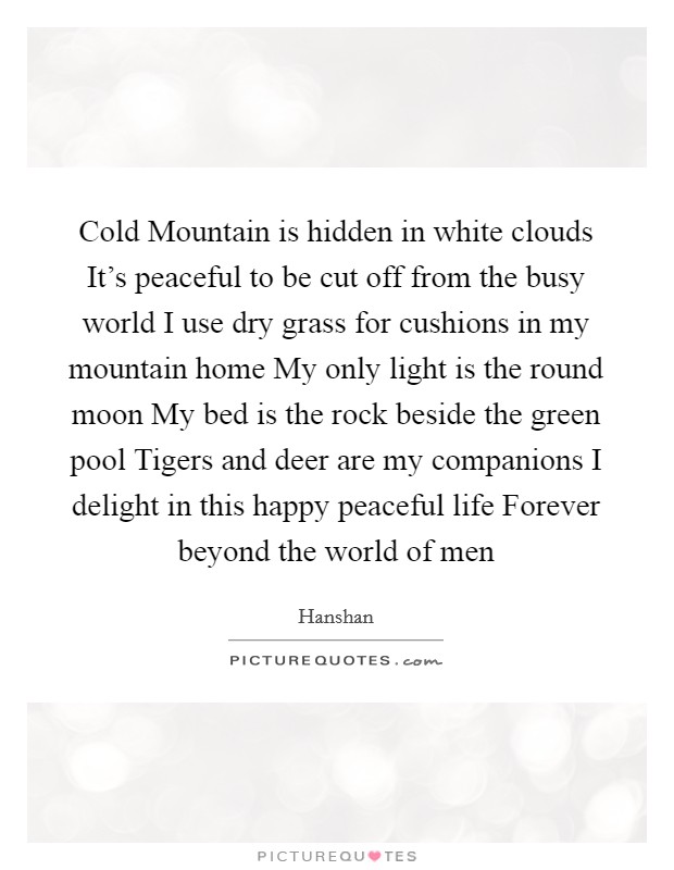 Cold Mountain is hidden in white clouds It's peaceful to be cut off from the busy world I use dry grass for cushions in my mountain home My only light is the round moon My bed is the rock beside the green pool Tigers and deer are my companions I delight in this happy peaceful life Forever beyond the world of men Picture Quote #1