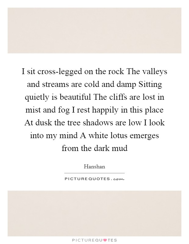 I sit cross-legged on the rock The valleys and streams are cold and damp Sitting quietly is beautiful The cliffs are lost in mist and fog I rest happily in this place At dusk the tree shadows are low I look into my mind A white lotus emerges from the dark mud Picture Quote #1