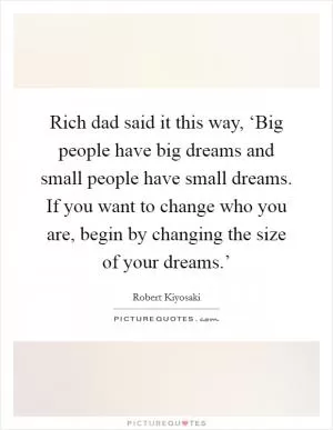 Rich dad said it this way, ‘Big people have big dreams and small people have small dreams. If you want to change who you are, begin by changing the size of your dreams.’ Picture Quote #1