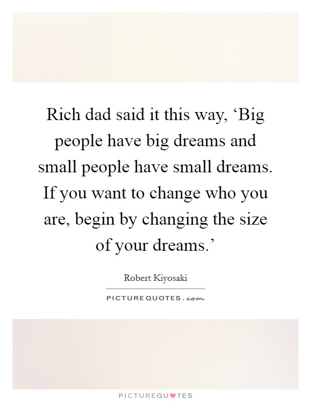 Rich dad said it this way, ‘Big people have big dreams and small people have small dreams. If you want to change who you are, begin by changing the size of your dreams.' Picture Quote #1