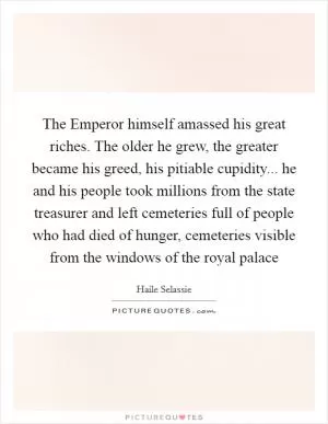 The Emperor himself amassed his great riches. The older he grew, the greater became his greed, his pitiable cupidity... he and his people took millions from the state treasurer and left cemeteries full of people who had died of hunger, cemeteries visible from the windows of the royal palace Picture Quote #1