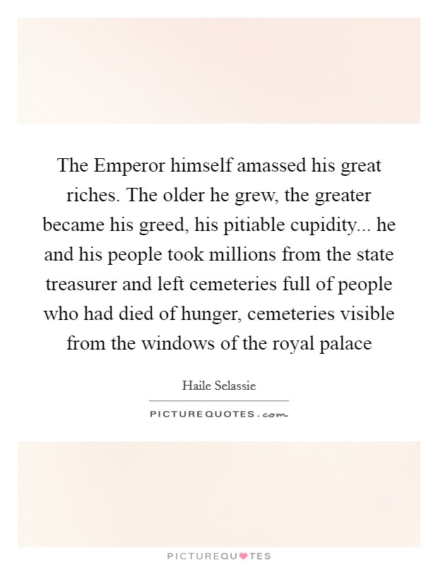 The Emperor himself amassed his great riches. The older he grew, the greater became his greed, his pitiable cupidity... he and his people took millions from the state treasurer and left cemeteries full of people who had died of hunger, cemeteries visible from the windows of the royal palace Picture Quote #1