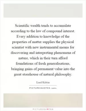 Scientific wealth tends to accumulate according to the law of compound interest. Every addition to knowledge of the properties of matter supplies the physical scientist with new instrumental means for discovering and interpreting phenomena of nature, which in their turn afford foundations of fresh generalisations, bringing gains of permanent value into the great storehouse of natural philosophy Picture Quote #1