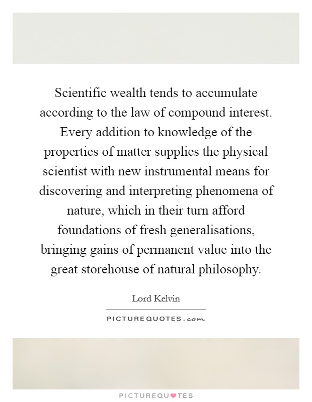 Scientific wealth tends to accumulate according to the law of compound interest. Every addition to knowledge of the properties of matter supplies the physical scientist with new instrumental means for discovering and interpreting phenomena of nature, which in their turn afford foundations of fresh generalisations, bringing gains of permanent value into the great storehouse of natural philosophy Picture Quote #1