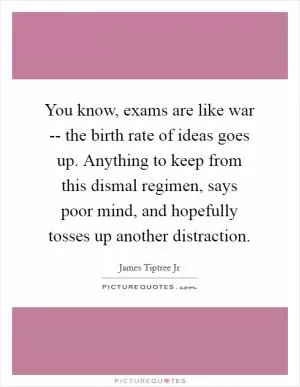 You know, exams are like war -- the birth rate of ideas goes up. Anything to keep from this dismal regimen, says poor mind, and hopefully tosses up another distraction Picture Quote #1