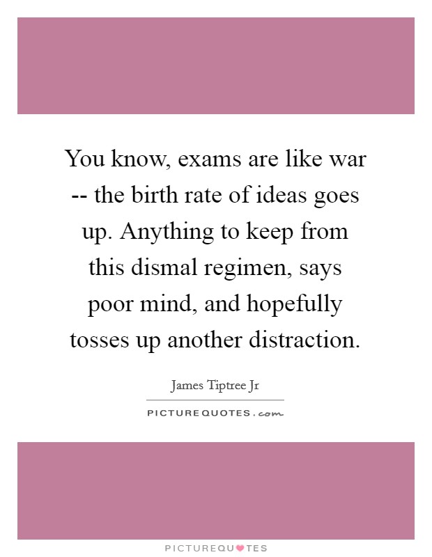 You know, exams are like war -- the birth rate of ideas goes up. Anything to keep from this dismal regimen, says poor mind, and hopefully tosses up another distraction Picture Quote #1
