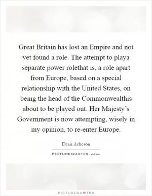 Great Britain has lost an Empire and not yet found a role. The attempt to playa separate power rolethat is, a role apart from Europe, based on a special relationship with the United States, on being the head of the Commonwealthis about to be played out. Her Majesty’s Government is now attempting, wisely in my opinion, to re-enter Europe Picture Quote #1