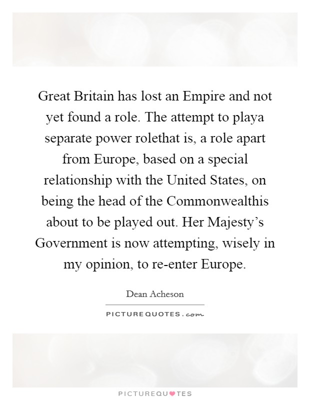 Great Britain has lost an Empire and not yet found a role. The attempt to playa separate power rolethat is, a role apart from Europe, based on a special relationship with the United States, on being the head of the Commonwealthis about to be played out. Her Majesty's Government is now attempting, wisely in my opinion, to re-enter Europe Picture Quote #1