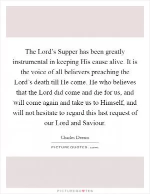 The Lord’s Supper has been greatly instrumental in keeping His cause alive. It is the voice of all believers preaching the Lord’s death till He come. He who believes that the Lord did come and die for us, and will come again and take us to Himself, and will not hesitate to regard this last request of our Lord and Saviour Picture Quote #1